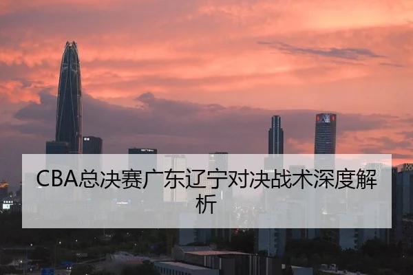 CBA总决赛广东辽宁对决战术深度解析